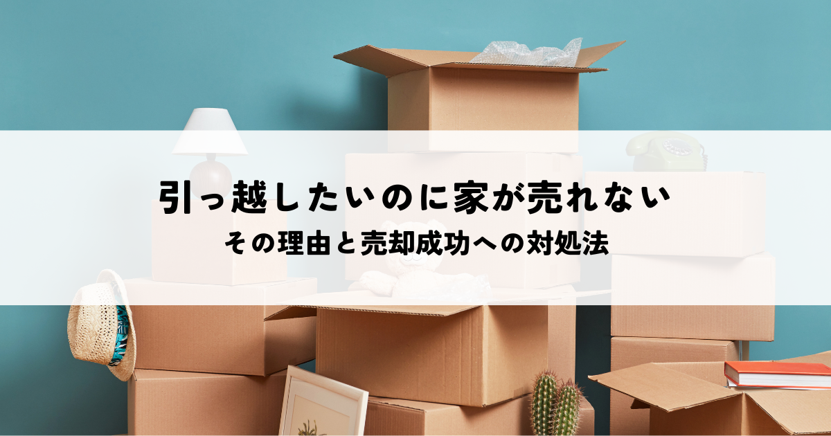 引っ越したいのに家が売れないのはなぜ？その理由と売却成功への対処法とは