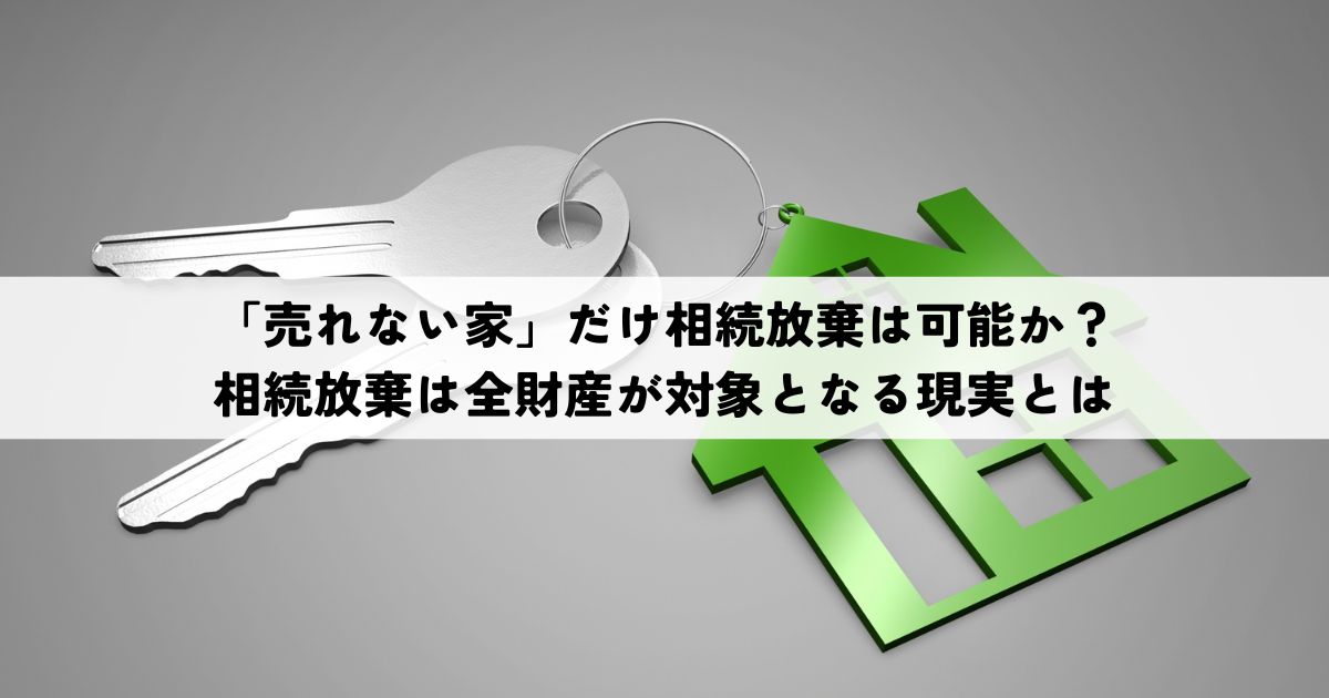 「売れない家」だけ相続放棄は可能か？相続放棄は全財産が対象となる現実とは